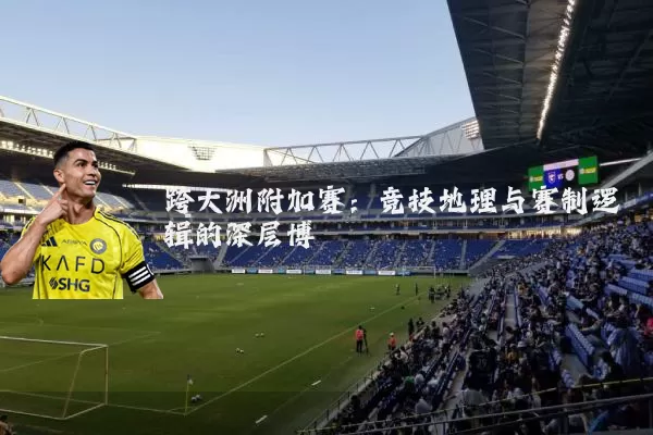 跨大洲附加赛:竞技地理与赛制逻辑的深层博弈