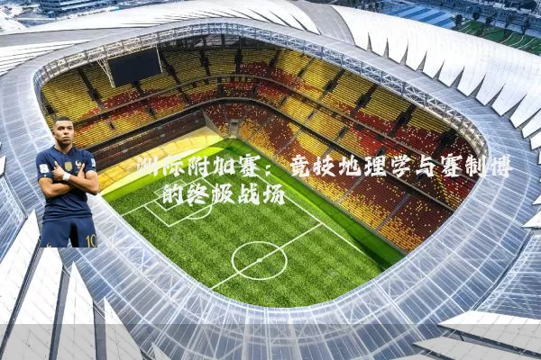 洲际附加赛：竞技地理学与赛制博弈的终极战场